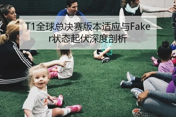 T1全球总决赛版本适应与Faker状态起伏深度剖析
